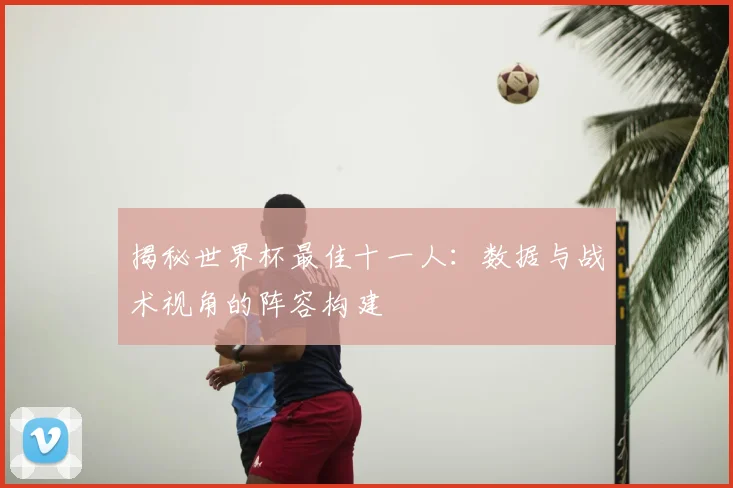 揭秘世界杯最佳十一人：数据与战术视角的阵容构建