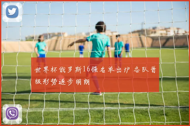 世界杯俄罗斯16强名单出炉 各队晋级形势逐步明朗