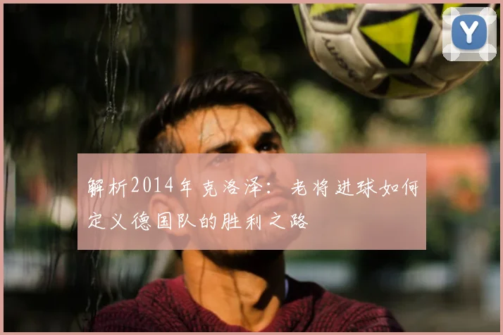 解析2014年克洛泽：老将进球如何定义德国队的胜利之路
