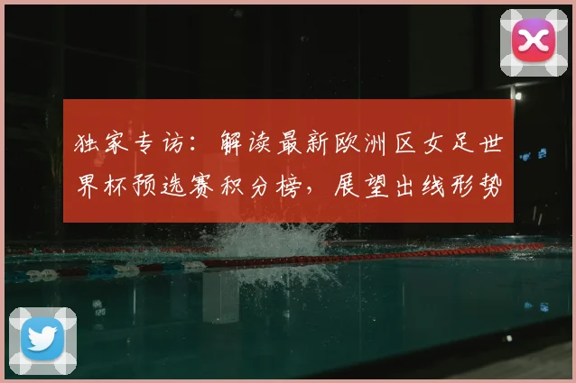 独家专访：解读最新欧洲区女足世界杯预选赛积分榜，展望出线形势