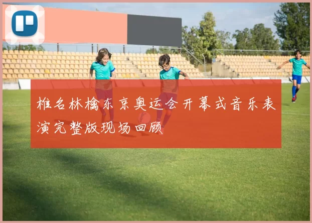 椎名林檎东京奥运会开幕式音乐表演完整版现场回顾