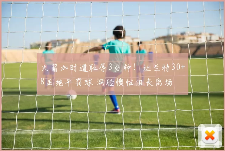 火箭加时遭耻辱3分钟！杜兰特30+8丢绝平罚球 满脸懊恼沮丧离场