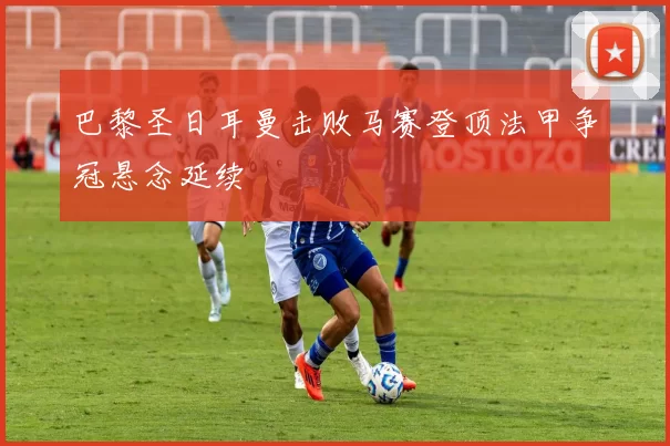 巴黎圣日耳曼击败马赛登顶法甲争冠悬念延续