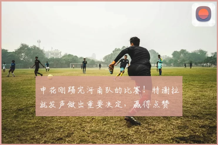申花刚踢完河南队的比赛！特谢拉就发声做出重要决定，赢得点赞