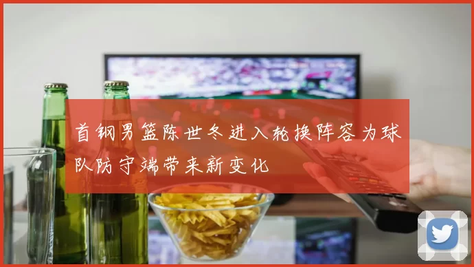 首钢男篮陈世冬进入轮换阵容为球队防守端带来新变化