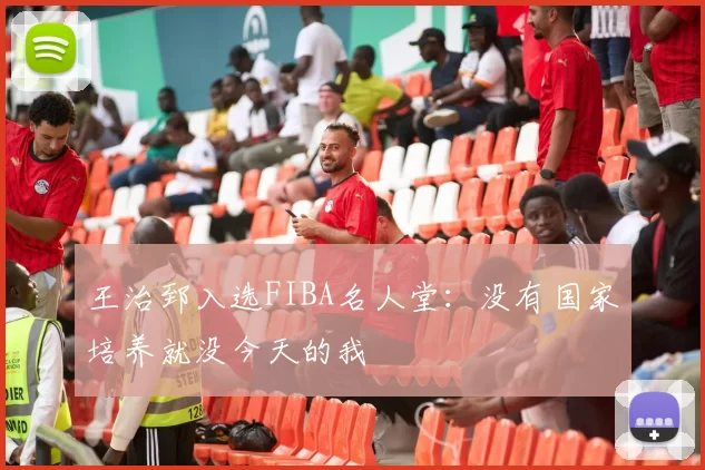 王治郅入选FIBA名人堂：没有国家培养就没今天的我