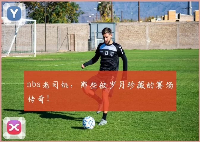 nba老司机，那些被岁月珍藏的赛场传奇！