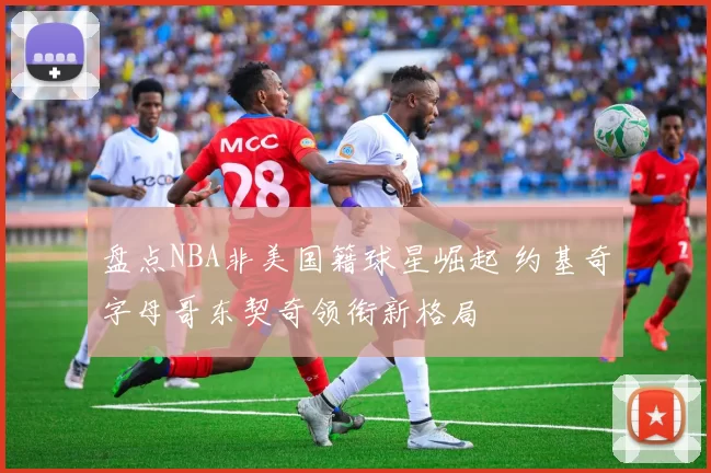 盘点NBA非美国籍球星崛起 约基奇字母哥东契奇领衔新格局
