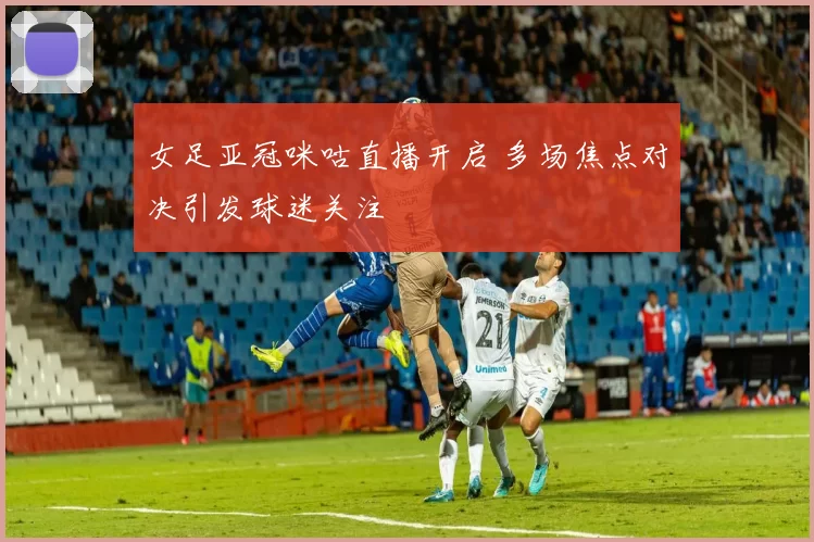 女足亚冠咪咕直播开启 多场焦点对决引发球迷关注