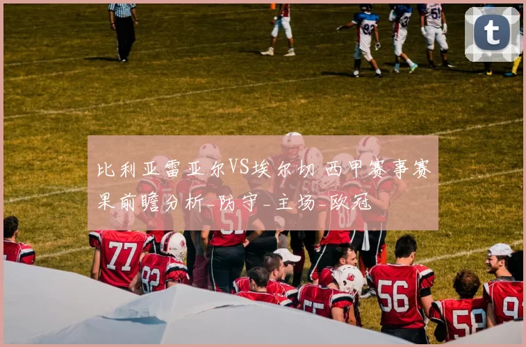 比利亚雷亚尔VS埃尔切 西甲赛事赛果前瞻分析_防守_主场_欧冠