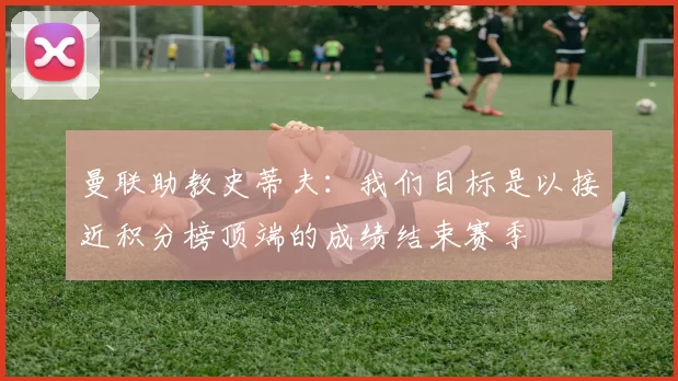 曼联助教史蒂夫：我们目标是以接近积分榜顶端的成绩结束赛季