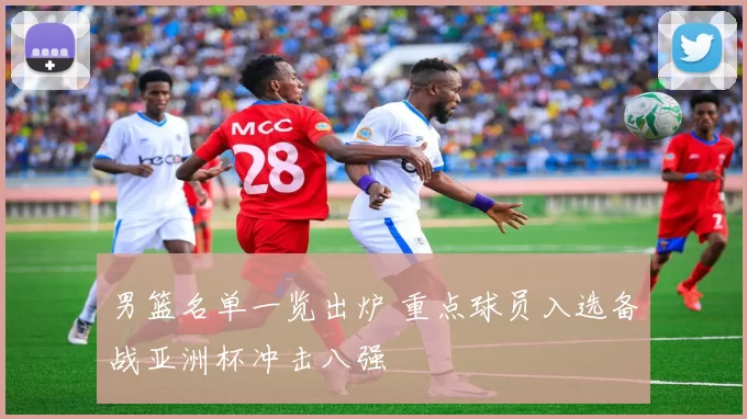 男篮名单一览出炉 重点球员入选备战亚洲杯冲击八强