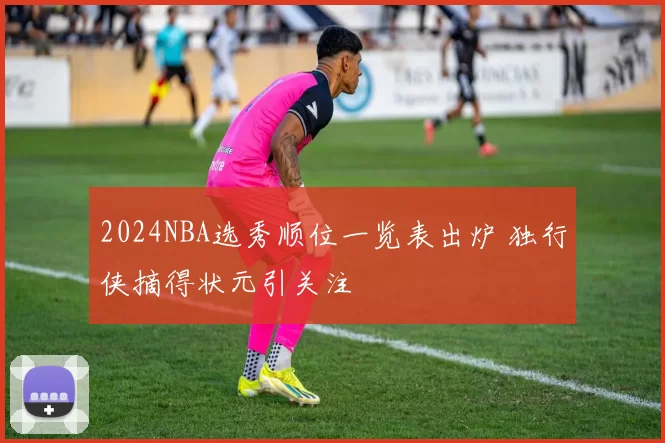 2024NBA选秀顺位一览表出炉 独行侠摘得状元引关注