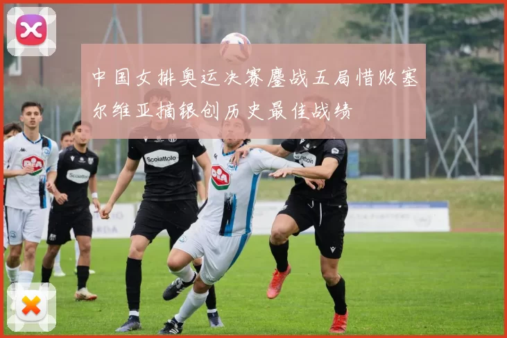 中国女排奥运决赛鏖战五局惜败塞尔维亚摘银创历史最佳战绩