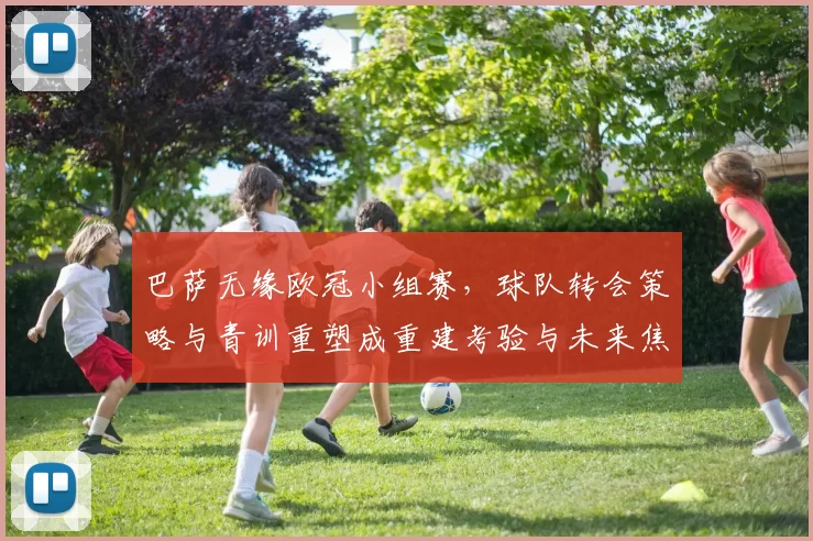 巴萨无缘欧冠小组赛，球队转会策略与青训重塑成重建考验与未来焦点