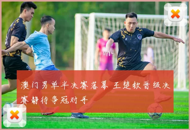 澳门男单半决赛落幕 王楚钦晋级决赛静待争冠对手