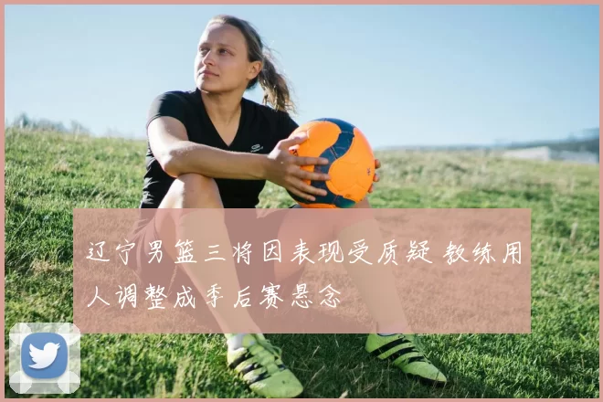 辽宁男篮三将因表现受质疑 教练用人调整成季后赛悬念