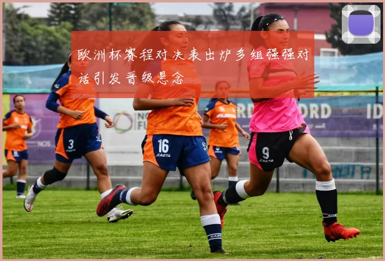 欧洲杯赛程对决表出炉多组强强对话引发晋级悬念