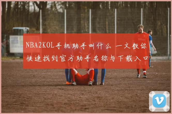 NBA2KOL手机助手叫什么 一文教你快速找到官方助手名称与下载入口