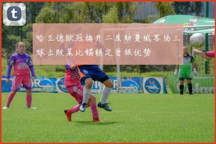 哈兰德欧冠梅开二度助曼城客场三球击败莱比锡锁定晋级优势