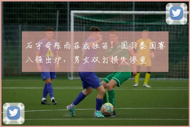 石宇奇陈雨菲成独苗！国羽泰国赛八强出炉，男女双打损失惨重