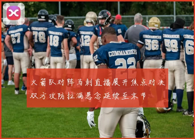 火箭队对阵马刺直播展开焦点对决双方攻防拉满悬念延续至末节