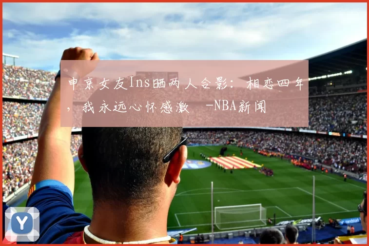 申京女友Ins晒两人合影：相恋四年，我永远心怀感激️-NBA新闻