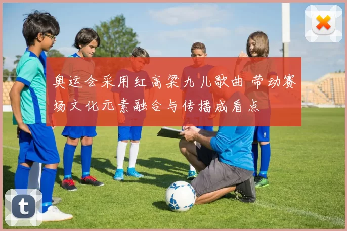 奥运会采用红高粱九儿歌曲 带动赛场文化元素融合与传播成看点