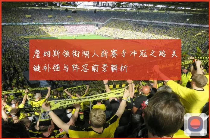 詹姆斯领衔湖人新赛季冲冠之路 关键补强与阵容前景解析