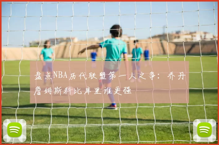 盘点NBA历代联盟第一人之争:乔丹詹姆斯科比库里谁更强