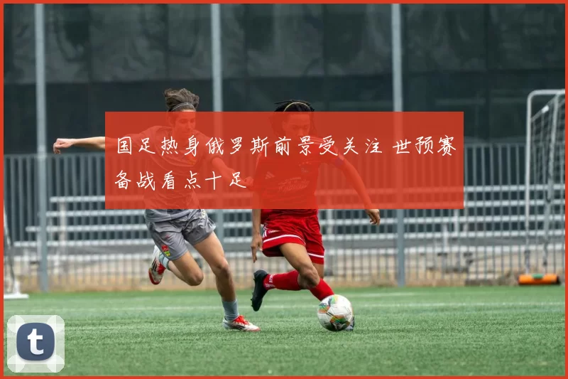 国足热身俄罗斯前景受关注 世预赛备战看点十足