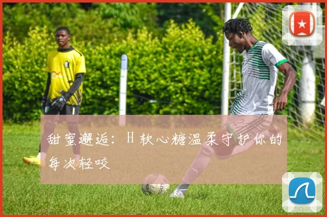 甜蜜邂逅：H 软心糖温柔守护你的每次轻咬