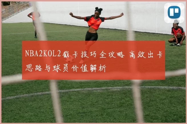NBA2KOL2截卡技巧全攻略 高效出卡思路与球员价值解析
