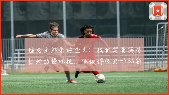 猛龙主帅采访全文：我们需要英格拉姆的侵略性，他做得很好-NBA新闻