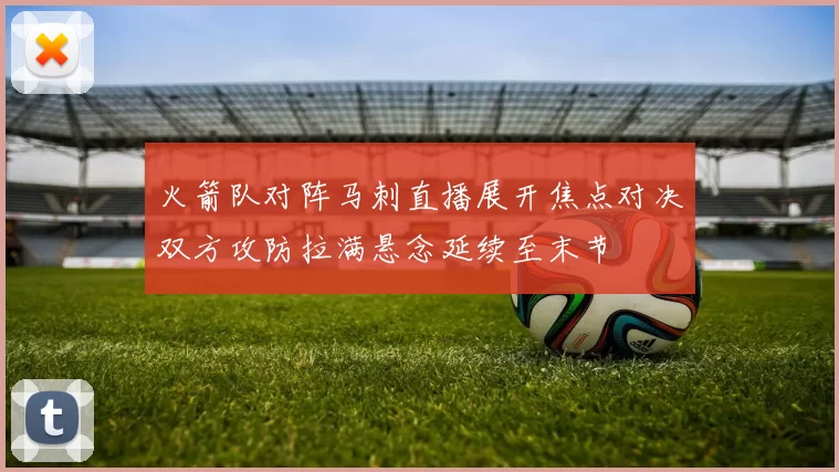 火箭队对阵马刺直播展开焦点对决双方攻防拉满悬念延续至末节
