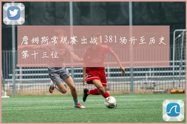 詹姆斯常规赛出战1381场升至历史第十三位