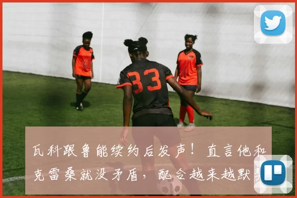 瓦科跟鲁能续约后发声!直言他和克雷桑就没矛盾,配合越来越默契