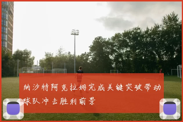 纳沙特阿克拉姆完成关键突破带动球队冲击胜利前景