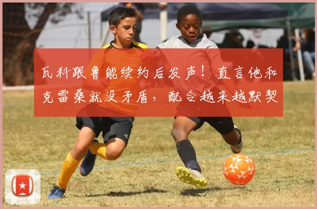 瓦科跟鲁能续约后发声!直言他和克雷桑就没矛盾,配合越来越默契