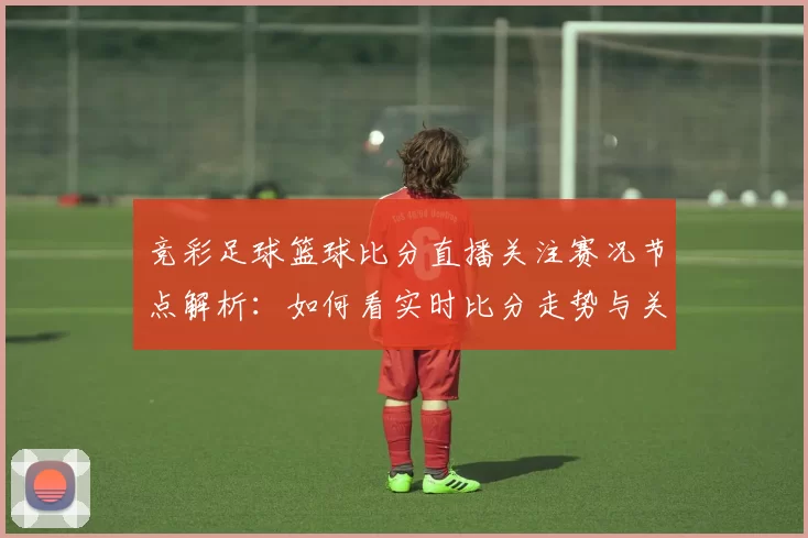 竞彩足球篮球比分直播关注赛况节点解析:如何看实时比分走势与关键数据影响