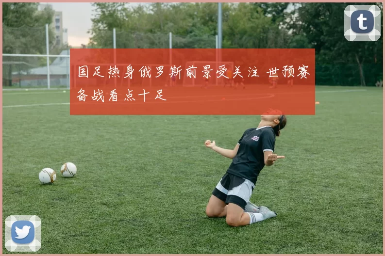 国足热身俄罗斯前景受关注 世预赛备战看点十足