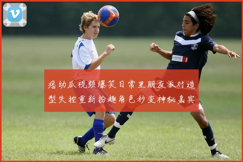 痞幼瓜视频爆笑日常里朋友派对造型失控重新扮趣角色秒变神秘嘉宾