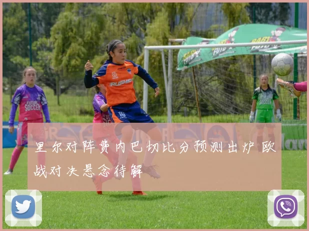 里尔对阵费内巴切比分预测出炉 欧战对决悬念待解