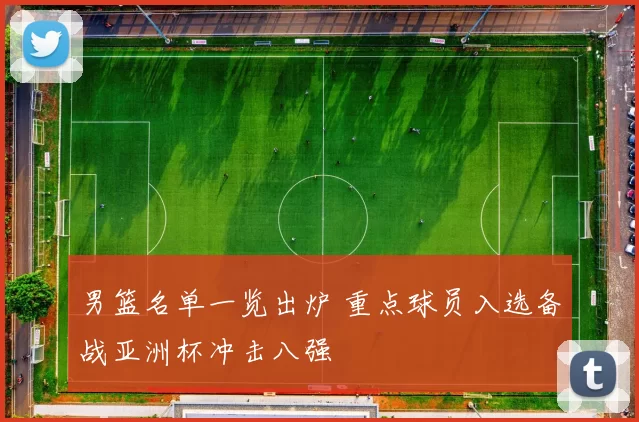 男篮名单一览出炉 重点球员入选备战亚洲杯冲击八强