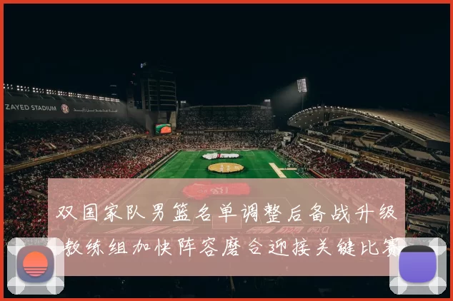 双国家队男篮名单调整后备战升级 教练组加快阵容磨合迎接关键比赛