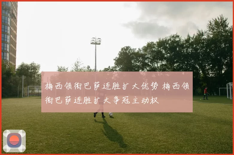 梅西领衔巴萨连胜扩大优势 梅西领衔巴萨连胜扩大争冠主动权