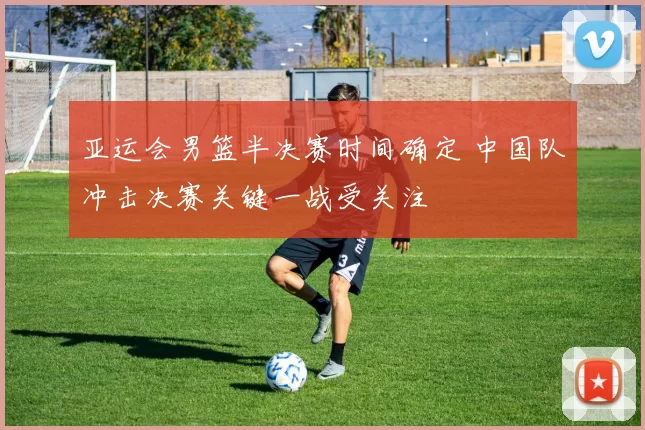 亚运会男篮半决赛时间确定 中国队冲击决赛关键一战受关注