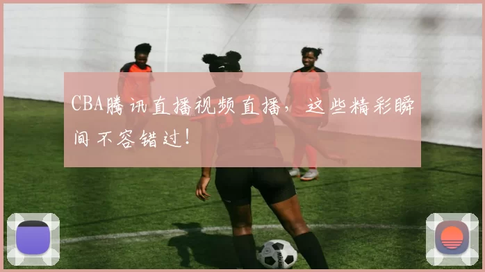 CBA腾讯直播视频直播,这些精彩瞬间不容错过!