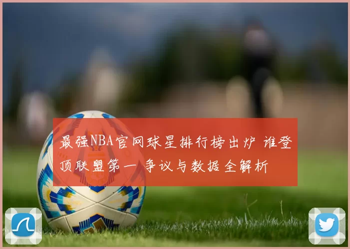 最强NBA官网球星排行榜出炉 谁登顶联盟第一 争议与数据全解析