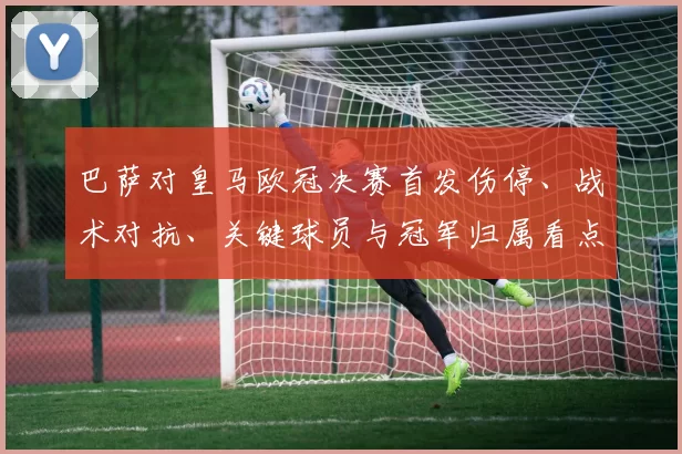 巴萨对皇马欧冠决赛首发伤停、战术对抗、关键球员与冠军归属看点